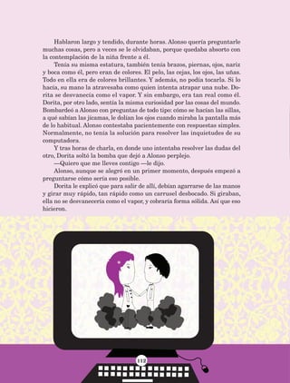 112
Hablaron largo y tendido, durante horas. Alonso quería preguntarle
muchas cosas, pero a veces se le olvidaban, porque quedaba absorto con
la contemplación de la niña frente a él.
Tenía su misma estatura, también tenía brazos, piernas, ojos, nariz
y boca como él, pero eran de colores. El pelo, las cejas, los ojos, las uñas.
Todo en ella era de colores brillantes. Y además, no podía tocarla. Si lo
hacía, su mano la atravesaba como quien intenta atrapar una nube. Do-
rita se desvanecía como el vapor. Y sin embargo, era tan real como él.
Dorita, por otro lado, sentía la misma curiosidad por las cosas del mundo.
Bombardeó a Alonso con preguntas de todo tipo: cómo se hacían las sillas,
a qué sabían las jícamas, le dolían los ojos cuando miraba la pantalla más
de lo habitual. Alonso contestaba pacientemente con respuestas simples.
Normalmente, no tenía la solución para resolver las inquietudes de su
computadora.
Y tras horas de charla, en donde uno intentaba resolver las dudas del
otro, Dorita soltó la bomba que dejó a Alonso perplejo.
—Quiero que me lleves contigo —le dijo.
Alonso, aunque se alegró en un primer momento, después empezó a
preguntarse cómo sería eso posible.
Dorita le explicó que para salir de allí, debían agarrarse de las manos
y girar muy rápido, tan rápido como un carrusel desbocado. Si giraban,
ella no se desvanecería como el vapor, y cobraría forma sólida. Así que eso
hicieron.
AB-Lecturas-5 NO BERMAN p001-208.indd 112 27/03/12 13:29
 
