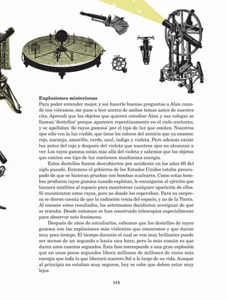 115
Explosiones misteriosas
Para poder entender mejor, y así hacerle buenas preguntas a Alan cuan-
do nos viéramos, me puse a leer acerca de ambos temas antes de nuestra
cita. Aprendí que los objetos que quieren estudiar Alan y sus colegas se
llaman ‘destellos’ porque aparecen repentinamente en el cielo nocturno,
y se apellidan ‘de rayos gamma’ por el tipo de luz que emiten. Nuestros
ojos sólo ven la luz visible, que tiene los colores del arcoíris que ya conoces:
rojo, naranja, amarillo, verde, azul, índigo y violeta. Pero además existe
luz antes del rojo y después del violeta que nuestros ojos no alcanzan a
ver. Los rayos gamma están más allá del violeta y sabemos que los objetos
que emiten ese tipo de luz contienen muchísima energía.
Estos destellos fueron descubiertos por accidente en los años 60 del
siglo pasado. Entonces el gobierno de los Estados Unidos estaba preocu-
pado de que se hicieran pruebas con bombas nucleares. Como estas bom-
bas producen rayos gamma cuando explotan, le encargaron al ejército que
lanzara satélites al espacio para monitorear cualquier aparición de ellos.
Sí encontraron estos rayos, pero no donde los esperaban. Para su sorpre-
sa se dieron cuenta de que la radiación venía del espacio, y no de la Tierra.
Al conocer estos resultados, los astrónomos decidieron averiguar de qué
se trataba. Desde entonces se han construido telescopios especialmente
para observar este fenómeno.
Después de años de estudiarlos, sabemos que los destellos de rayos
gamma son las explosiones más violentas que conocemos y que duran
muy poco tiempo. El tiempo durante el cual se ven muy brillantes puede
ser menos de un segundo o hasta una hora, pero lo más común es que
duren unos cuantos segundos. Esta fase corresponde a una gran explosión
que en unos pocos segundos libera millones de millones de veces más
energía que toda la que liberará nuestro Sol a lo largo de su vida. Aunque
al principio no estaban muy seguros, hoy se sabe que deben estar muy
lejos.
AB-Lecturas-5 NO BERMAN p001-208.indd 115 27/03/12 13:29
 
