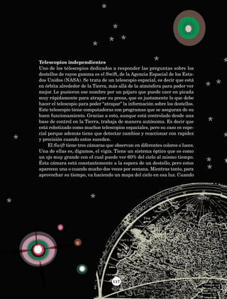 117
Telescopios independientes
Uno de los telescopios dedicados a responder las preguntas sobre los
destellos de rayos gamma es el Swift, de la Agencia Espacial de los Esta-
dos Unidos (NASA). Se trata de un telescopio espacial, es decir que está
en órbita alrededor de la Tierra, más allá de la atmósfera para poder ver
mejor. Le pusieron ese nombre por un pájaro que puede caer en picada
muy rápidamente para atrapar su presa, que es justamente lo que debe
hacer el telescopio para poder “atrapar” la información sobre los destellos.
Este telescopio tiene computadoras con programas que se aseguran de su
buen funcionamiento. Gracias a esto, aunque está controlado desde una
base de control en la Tierra, trabaja de manera autónoma. Es decir que
está robotizado como muchos telescopios espaciales, pero su caso es espe-
cial porque además tiene que detectar cambios y reaccionar con rapidez
y precisión cuando estos suceden.
El Swift tiene tres cámaras que observan en diferentes colores o luces.
Una de ellas es, digamos, el vigía. Tiene un sistema óptico que es como
un ojo muy grande con el cual puede ver 60% del cielo al mismo tiempo.
Ésta cámara está constantemente a la espera de un destello, pero estos
aparecen una o cuando mucho dos veces por semana. Mientras tanto, para
aprovechar su tiempo, va haciendo un mapa del cielo en esa luz. Cuando
AB-Lecturas-5 NO BERMAN p001-208.indd 117 27/03/12 13:29
 