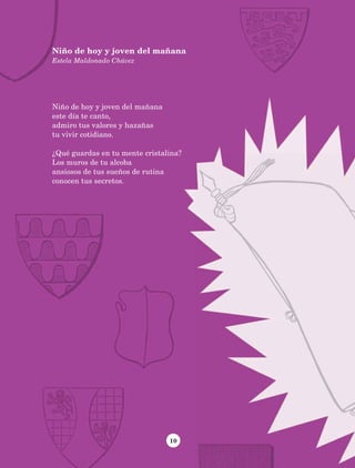 10
Niño de hoy y joven del mañana
Estela Maldonado Chávez
Niño de hoy y joven del mañana
este día te canto,
admiro tus valores y hazañas
tu vivir cotidiano.
¿Qué guardas en tu mente cristalina?
Los muros de tu alcoba
ansiosos de tus sueños de rutina
conocen tus secretos.
AB-Lecturas-5 NO BERMAN p001-208.indd 10 27/03/12 13:26
 