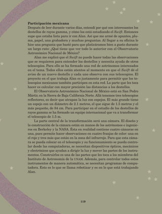 119
Participación mexicana
Después de leer durante varios días, entendí por qué son interesantes los
destellos de rayos gamma, y cómo los está estudiando el Swift. Entonces
supe que estaba lista para ir con Alan. Así que me armé de apuntes, plu-
ma, papel, una grabadora y muchas preguntas. Al llegar a su oficina le
hice una pregunta que bastó para que platicáramos bien a gusto durante
un largo rato: ¿Qué tiene que ver todo lo anterior con el Observatorio
Astronómico Nacional de México?
Alan me explicó que el Swift no puede hacer todas las observaciones
que se requieren para entender los destellos y necesita ayuda de otros
telescopios. Para ello se ha formado una red de astrónomos interesados
en el tema. Todos ellos están atentos al momento en que el Swift dé el
aviso de un nuevo destello y cada uno observa con sus telescopios. El
proyecto en el que trabaja Alan es justamente para permitir que los te-
lescopios mexicanos también participen en esta red. La parte que les toca
hacer es calcular con mayor precisión las distancias a los destellos.
El Observatorio Astronómico Nacional de México está en San Pedro
Mártir, en la Sierra de Baja California Norte. Allá tenemos tres telescopios
reflectores, es decir que atrapan la luz con espejos. El más grande tiene
un espejo con un diámetro de 2.1 metros, el que sigue de 1.5 metros y el
más pequeño, de 84 cm. Para participar en el estudio de los destellos de
rayos gamma se ha formado un equipo internacional que va a transformar
el telescopio de 1.5 m.
La parte central de la transformación será una cámara. El diseño y
la construcción de la cámara están en manos de los astrónomos e ingenie-
ros en Berkeley y la NASA. Ésta en realidad contiene cuatro cámaras en
una, pues permite hacer observaciones en cuatro franjas de color: una en
el rojo y tres más que están en la zona del infrarrojo. Para que esta cáma-
ra se pueda colocar en el telescopio y su funcionamiento se pueda contro-
lar desde las computadoras, se necesitan dispositivos ópticos, mecánicos
y electrónicos que ayudan a dirigir la luz y mover las partes de los instru-
mentos. Construirlos es una de las partes que les toca a los miembros del
Instituto de Astronomía de la unam. Además, para controlar todos estos
instrumentos de manera automática, se necesitan programas de compu-
tadora. Esto es lo que se llama robotizar y es en lo que está trabajando
Alan.
AB-Lecturas-5 NO BERMAN p001-208.indd 119 27/03/12 13:29
 