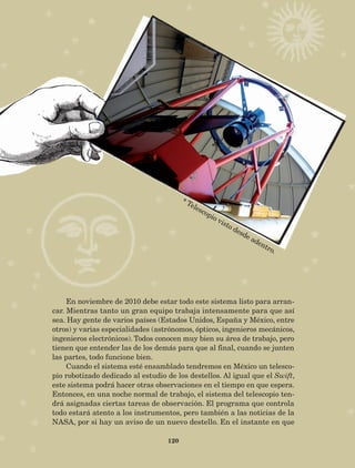 120
En noviembre de 2010 debe estar todo este sistema listo para arran-
car. Mientras tanto un gran equipo trabaja intensamente para que así
sea. Hay gente de varios países (Estados Unidos, España y México, entre
otros) y varias especialidades (astrónomos, ópticos, ingenieros mecánicos,
ingenieros electrónicos). Todos conocen muy bien su área de trabajo, pero
tienen que entender las de los demás para que al final, cuando se junten
las partes, todo funcione bien.
Cuando el sistema esté ensamblado tendremos en México un telesco-
pio robotizado dedicado al estudio de los destellos. Al igual que el Swift,
este sistema podrá hacer otras observaciones en el tiempo en que espera.
Entonces, en una noche normal de trabajo, el sistema del telescopio ten-
drá asignadas ciertas tareas de observación. El programa que controla
todo estará atento a los instrumentos, pero también a las noticias de la
NASA, por si hay un aviso de un nuevo destello. En el instante en que
* Telescopio visto desde adentro.
AB-Lecturas-5 NO BERMAN p001-208.indd 120 27/03/12 13:29
 