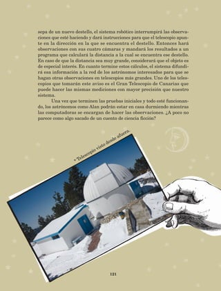 121
sepa de un nuevo destello, el sistema robótico interrumpirá las observa-
ciones que esté haciendo y dará instrucciones para que el telescopio apun-
te en la dirección en la que se encuentra el destello. Entonces hará
observaciones con sus cuatro cámaras y mandará los resultados a un
programa que calculará la distancia a la cual se encuentra ese destello.
En caso de que la distancia sea muy grande, considerará que el objeto es
de especial interés. En cuanto termine estos cálculos, el sistema difundi-
rá esa información a la red de los astrónomos interesados para que se
hagan otras observaciones en telescopios más grandes. Uno de los teles­
copios que tomarán este aviso es el Gran Telescopio de Canarias que
puede hacer las mismas mediciones con mayor precisión que nuestro
sistema.
Una vez que terminen las pruebas iniciales y todo esté funcionan-
do, los astrónomos como Alan podrán estar en casa durmiendo mientras
las computadoras se encargan de hacer las observaciones. ¿A poco no
parece como algo sacado de un cuento de ciencia ficción?
* Telescopio visto desde afuera.
AB-Lecturas-5 NO BERMAN p001-208.indd 121 27/03/12 13:29
 