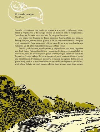 122
Cuando regresamos, nos pusieron pintas. Y a mí, me regañaron y rega-
ñaron y regañaron, y de castigo estuve un mes sin salir a ningún lado.
Pero después de todo, tenían razón. Se me pasó la mano.
Mis papás nos llevaron de día de campo, e iban también mis primos,
Érica y Joaquín, que se iban a quedar el fin de semana en la casa. Joaquín
y mi hermanito Pepe eran más chicos, pero Érica y yo, que habíamos
cumplido ya 11 años jugábamos juntas, a otras cosas.
Ese día, ya habíamos jugado pelota, y bágdminton, con unas raquetas
que llevó Érica. Fuimos también al río, que no tenía peces; en realidad no
era un río, sino un arroyo que se podía cruzar porque había un caminito
de piedras. Luego, debajo de unos abetos, mi papá nos enseñó cómo hacer
una cabañita con tronquitos y a ponerle techo con las agujas de los abetos;
quedó muy bonita, y nos acordamos de una cabaña de piedra que había,
al otro lado del río, ya en el monte, adonde iban a veces unos boys scouts.
El día de campo
Elsa Cross
AB-Lecturas-5 NO BERMAN p001-208.indd 122 27/03/12 13:29
 