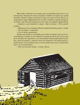 123
Más tarde, comimos en el campo, pues nos gustaba más que ir a un
restaurante. Después de comer, mi papá se tendió en el pasto y se quedó
dormido. Joaquín y Pepe se pusieron a jugar con unos carritos. Érica y yo
empezamos a jugar bágdminton otra vez; pero el gallito se quedó atorado en
un árbol, y por más que tratamos con una rama, no pudimos desprenderlo.
—Esperen a que despierte tu papá —dijo mi mamá—. Él les puede
ayudar.
—Mientras, le voy a enseñar a Érica la cabaña de los boys scouts —le dije.
—No se tarden —respondió.
—No, al ratito regresamos.
Fuimos por donde yo recordaba que estaba la cabaña, pero no la en-
contrábamos. Cuando yo era chiquita, mi papá me decía que era la casa
de la abuelita de Caperucita, y me encantaba. Estaba toda hecha de pie-
dra, entre los árboles, y adentro tenía una chimenea. No había puerta, y
podía entrar el que quisiera; pero a veces estaba muy sucia. Caminamos
más y no la encontramos.
—Tal vez está más arriba —le dije a Érica.
AB-Lecturas-5 NO BERMAN p001-208.indd 123 27/03/12 13:29
 