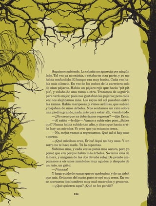 124
Seguimos subiendo. La cabaña no aparecía por ningún
lado. Tal vez ya no existía, o estaba en otra parte, y yo me
había confundido. El bosque era muy bonito. Cada vez ha-
bía más silencio. En vez de los coches de la carretera sólo
de oían pájaros. Había un pájaro rojo que hacía “pit pit
pit”, y volaba de una rama a otra. Tratamos de seguirlo
para verlo mejor, pues nos gustaban los pájaros; pero cada
vez nos alejábamos más. Los rayos del sol pasaban entre
las ramas. Había mariposas, y vimos ardillas, que subían
y bajaban de unos árboles. Nos sentamos un rato sobre
una piedra grande, nada más para estar allí, viendo todo.
—¿No crees que ya deberíamos regresar? —dijo Érica.
—Al ratito —le dije—. Vamos a subir otro poco. ¿Sabes
qué? Nunca había subido tan alto, y dicen que hasta arri-
ba hay un mirador. Yo creo que ya estamos cerca.
—No, mejor vamos a regresarnos. Qué tal si hay osos
o zorros.
—¡Qué miedosa eres, Érica! Aquí no hay osos. Y un
zorro no te hace nada. Tú lo espantas.
Subimos más, y cada vez se ponía más oscuro, pero yo
pensé que era porque había más árboles. No tenía idea de
la hora, y ninguna de las dos llevaba reloj. De pronto em-
pezamos a oír unos zumbidos muy agudos, y después de
un rato, un grito:
—¡Vaaaaa!
Y luego ruido de ramas que se quebraban y de un árbol
que caía. Gritamos del susto, pues se oyó muy cerca. En eso
se acercaron dos hombres muy mal encarados y groseros.
—¿Qué quieren aquí? ¿Qué se les perdió?
AB-Lecturas-5 NO BERMAN p001-208.indd 124 27/03/12 13:29
 