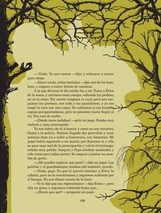 125
— Nada. Ya nos vamos —dije, y echamos a correr
para abajo.
—Ahora verán, niñas metiches —dijo uno de los hom-
bres, y empezó a correr detrás de nosotras.
A la que deveras le dio miedo fue a mí. Tomé a Érica
de la mano, y corrimos como conejos, saltando las piedras,
no sé ni cómo. Por suerte ninguna se cayó, pero nos ras-
pamos las piernas, con todo y los pantalones, y yo me
raspé la cara con una rama. No sabíamos si ese hombre
seguía persiguiéndonos, pero no paramos hasta llegar al
río. Era casi de noche.
—¡Dónde rayos andaban! —gritó mi papá. Estaba muy
molesto y muy preocupado.
Ya nos había ido él a buscar, y como no nos encontró,
llamó a la policía. Habían llegado dos patrullas y unos
policías iban ya a subir a buscarnos, con linternas. Mi
papá había regañado a mi mamá, por dejarnos ir, y ella
se puso muy mal de la preocupación y volvió el estómago;
estaba muy pálida. Joaquín y Pepe estaban asustados y
solo veían para todas partes. Se empezó a juntar un mon-
tón de gente.
—¿Me puedes explicar qué pasó? —dijo mi papá. Los
policías y el guardabosque estaban allí también, oyendo.
—Nada, papi. Es que le quería enseñar a Érica la
cabaña, pero no la encontramos y seguimos subiendo por
el bosque. No nos dimos cuenta de la hora.
—Yo le dije que nos regresáramos —dijo Érica—, pero
ella no quiso, y seguimos subiendo hasta que...
—¿Hasta que qué? —preguntó mi papá.
AB-Lecturas-5 NO BERMAN p001-208.indd 125 27/03/12 13:29
 