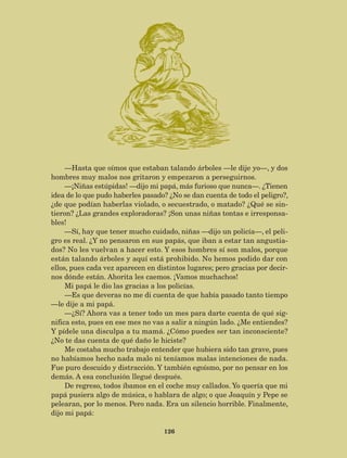 126
—Hasta que oímos que estaban talando árboles —le dije yo—, y dos
hombres muy malos nos gritaron y empezaron a perseguirnos.
—¡Niñas estúpidas! —dijo mi papá, más furioso que nunca—. ¿Tienen
idea de lo que pudo haberles pasado? ¿No se dan cuenta de todo el peligro?,
¿de que podían haberlas violado, o secuestrado, o matado? ¿Qué se sin-
tieron? ¿Las grandes exploradoras? ¡Son unas niñas tontas e irresponsa-
bles!
—Sí, hay que tener mucho cuidado, niñas —dijo un policía—, el peli-
gro es real. ¿Y no pensaron en sus papás, que iban a estar tan angustia-
dos? No les vuelvan a hacer esto. Y esos hombres sí son malos, porque
están talando árboles y aquí está prohibido. No hemos podido dar con
ellos, pues cada vez aparecen en distintos lugares; pero gracias por decir-
nos dónde están. Ahorita les caemos. ¡Vamos muchachos!
Mi papá le dio las gracias a los policías.
—Es que deveras no me di cuenta de que había pasado tanto tiempo
—le dije a mi papá.
—¿Sí? Ahora vas a tener todo un mes para darte cuenta de qué sig-
nifica esto, pues en ese mes no vas a salir a ningún lado. ¿Me entiendes?
Y pídele una disculpa a tu mamá. ¿Cómo puedes ser tan inconsciente?
¿No te das cuenta de qué daño le hiciste?
Me costaba mucho trabajo entender que hubiera sido tan grave, pues
no habíamos hecho nada malo ni teníamos malas intenciones de nada.
Fue puro descuido y distracción. Y también egoísmo, por no pensar en los
demás. A esa conclusión llegué después.
De regreso, todos íbamos en el coche muy callados. Yo quería que mi
papá pusiera algo de música, o hablara de algo; o que Joaquín y Pepe se
pelearan, por lo menos. Pero nada. Era un silencio horrible. Finalmente,
dijo mi papá:
AB-Lecturas-5 NO BERMAN p001-208.indd 126 27/03/12 13:29
 