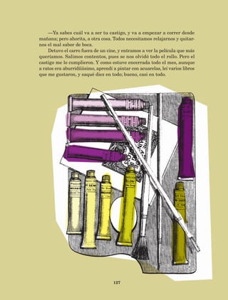127
—Ya sabes cuál va a ser tu castigo, y va a empezar a correr desde
mañana; pero ahorita, a otra cosa. Todos necesitamos relajarnos y quitar-
nos el mal sabor de boca.
Detuvo el carro fuera de un cine, y entramos a ver la película que más
queríamos. Salimos contentos, pues se nos olvidó todo el rollo. Pero el
castigo me lo cumplieron. Y como estuve encerrada todo el mes, aunque
a ratos era aburridíiiisimo, aprendí a pintar con acuarelas, leí varios libros
que me gustaron, y saqué diez en todo; bueno, casi en todo.
AB-Lecturas-5 NO BERMAN p001-208.indd 127 27/03/12 13:29
 