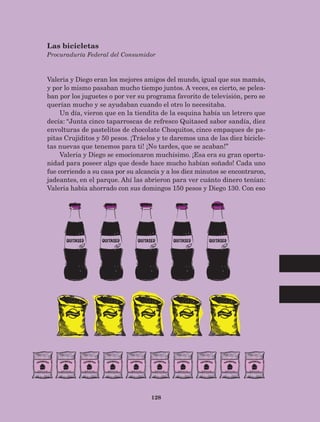 128
Valeria y Diego eran los mejores amigos del mundo, igual que sus mamás,
y por lo mismo pasaban mucho tiempo juntos. A veces, es cierto, se pelea-
ban por los juguetes o por ver su programa favorito de televisión, pero se
querían mucho y se ayudaban cuando el otro lo necesitaba.
Un día, vieron que en la tiendita de la esquina había un letrero que
decía: “Junta cinco taparroscas de refresco Quitased sabor sandía, diez
envolturas de pastelitos de chocolate Choquitos, cinco empaques de pa-
pitas Crujiditos y 50 pesos. ¡Tráelos y te daremos una de las diez bicicle-
tas nuevas que tenemos para ti! ¡No tardes, que se acaban!”
Valeria y Diego se emocionaron muchísimo. ¡Esa era su gran oportu-
nidad para poseer algo que desde hace mucho habían soñado! Cada uno
fue corriendo a su casa por su alcancía y a los diez minutos se encontraron,
jadeantes, en el parque. Ahí las abrieron para ver cuánto dinero tenían:
Valeria había ahorrado con sus domingos 150 pesos y Diego 130. Con eso
Las bicicletas
Procuraduría Federal del Consumidor
AB-Lecturas-5 NO BERMAN p001-208.indd 128 27/03/12 13:29
 