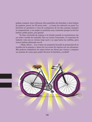 129
podían comprar cinco refrescos, diez pastelitos de chocolate y cinco bolsas
de papitas, poner los 50 pesos más… ¡y hasta les sobraría un poco! La
bicicleta se quedaría a casa de cualquiera de los dos, porque siempre
la compartirían, y sus papás se sentirían muy contentos porque la bici les
habría salido gratis, ¡era genial!
Ya iban corriendo de regreso a la tienda cuando se encontraron con
un señor vestido de luchador. Era su vecino Consumán. Lo conocían de
haberlo visto con su vistoso traje azul y su capa hasta las rodillas, pero
nunca habían platicado con él.
—Hola, chicos… Los vi hace un momento leyendo la promoción de la
tiendita de la esquina y ahora los veo correr de regreso con sus alcancías.
Mis poderes telepáticos de súper héroe me dicen que vienen a comprar
un montón de cosas para poder llevarse la bicicleta, ¿verdad?
AB-Lecturas-5 NO BERMAN p001-208.indd 129 27/03/12 13:29
 