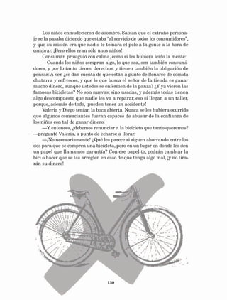 130
Los niños enmudecieron de asombro. Sabían que el extraño persona-
je se la pasaba diciendo que estaba “al servicio de todos los consumidores”,
y que su misión era que nadie le tomara el pelo a la gente a la hora de
comprar. ¡Pero ellos eran sólo unos niños!
Consumán prosiguió con calma, como si les hubiera leído la mente:
—Cuando los niños compran algo, lo que sea, son también consumi-
dores, y por lo tanto tienen derechos, y tienen también la obligación de
pensar: A ver, ¿se dan cuenta de que están a punto de llenarse de comida
chatarra y refrescos, y que lo que busca el señor de la tienda es ganar
mucho dinero, aunque ustedes se enfermen de la panza? ¿Y ya vieron las
famosas bicicletas? No son nuevas, sino usadas, y además todas tienen
algo descompuesto que nadie les va a reparar, eso si llegan a un taller,
porque, además de todo, ¡pueden tener un accidente!
Valeria y Diego tenían la boca abierta. Nunca se les hubiera ocurrido
que algunos comerciantes fueran capaces de abusar de la confianza de
los niños con tal de ganar dinero.
—Y entonces, ¿debemos renunciar a la bicicleta que tanto queremos?
—preguntó Valeria, a punto de echarse a llorar.
—¡No necesariamente! ¿Qué les parece si siguen ahorrando entre los
dos para que se compren una bicicleta, pero en un lugar en donde les den
un papel que llamamos garantía? Con ese papelito, podrán cambiar la
bici o hacer que se las arreglen en caso de que tenga algo mal, ¡y no tira-
rán su dinero!
AB-Lecturas-5 NO BERMAN p001-208.indd 130 27/03/12 13:29
 
