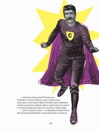 131
—¡Gracias, Consumán! Evitaste que
tiráramos nuestro dinero y que comiéramos
cosas que no son sanas! Ahora seremos más cuidadosos
cuando queramos comprar algo y tomaremos en cuenta
a nuestros papás para que nos ayuden a elegir mejor.
—¡Fue un placer, niños! —se despidió el súper héroe
del consumo guiñándoles un ojo detrás de la máscara.
AB-Lecturas-5 NO BERMAN p001-208.indd 131 27/03/12 13:29
 