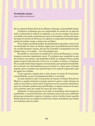 132
En la ciudad de Santa Tecla de los Montes, Durango, está prohibido bailar.
Cualquier ciudadano que sea sorprendido en medio de un paso de
baile o meneando la cadera lo condenan a un severo castigo. Las penas
van desde una multa económica por mover los hombros al ritmo de mam-
bo, hasta el arresto de 48 horas si a alguien lo sorprenden haciendo algún
pasito de cumbia, tango, o hasta una sevillana.
Yo ya había escuchado hablar de prohibiciones absurdas (como la de
no estornudar los lunes, en Osaka, Japón) pero la prohibición de no bailar
me resultó bastante curiosa. Así que fui al pueblo a comprobarlo con mis
propios ojos, y si se podía… Con mis propios pies.
El pueblo se encuentra en medio de la sierra de Durango y no hay
ninguna carretera importante cerca. Y lo primero que comprobé es que
los rumores son ciertos: está prohibido el baile en cualquier forma, desde
polcas, hasta el cha-cha-chá, el fox-trot, la rumba, el chotís y el hip-hop.
No se puede bailar bajo ninguna circunstancia, por ejemplo los bailables
de la escuela son aburridísimos pues los niños se visten para el jarabe
tapatío, pero se quedan muy quietos bajo el sol, nada de zapateado, nada
de agitar los vestidos.
Y por supuesto, ningún niño o niña conoce el cuento de Cenicienta,
está prohibido, ya que la protagonista debe ir a un baile.
Lo más extraño es que sí se permite oír música en Santa Tecla de los
Montes, se puede contratar un grupo musical o poner a todo volumen en
radio en una fiesta y hasta tocar la guitarra en las reuniones familiares,
pero los invitados quedan como petrificados, ni siquiera mueven los pies,
ni la cabecita, para que nadie los acuse de tener ritmo.
Pregunté a varias personas en la calle si recordaban cómo empezó la
prohibición y escuché historias tan extrañas como la de una maldición
gitana que pronosticó sequías si alguien volvía a bailar, hasta aquélla
donde decían que un médico santateclense había descubierto que bailar
era malísimo para la salud.
Prohibido bailar
Jaime Alfonso Sandoval
AB-Lecturas-5 NO BERMAN p001-208.indd 132 27/03/12 13:29
 