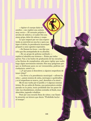 133
—Agitar el cuerpo daña el
cerebro —me explicó una señora
muy seria—. El corazón palpita a
niveles de infarto y el sudor frío oca-
siona gripa, dolor de cabeza y caspa.
Lo que empezó por ser una supers-
tición se convirtió en una ley y para cas-
tigar el delito, la presidencia municipal
preparó a unos agentes especiales.
—Se llaman los tiesos —me dijo una
niña que iba acompañada de su abuelito.
—Es un grupo de policías antibaile —
explicó el abuelito con tristeza—. Están por todas
partes. Van a los bailes de graduación de las escuelas,
a las fiestas de cumpleaños, sólo para vigilar que nadie
haga algún movimiento extraño. Son muy peligrosos por-
que se disfrazan para no ser reconocidos, podrían ser
cualquiera, usted o yo.
—¿Y qué pasa si descubren a alguien sospechoso de
tener ritmo?
­—Lo lleva a la presidencia municipal —afirmó la
niña—, ponen música de salsa, merengue o quebradita,
y si el sospechoso se mueve, ¡zaz!, derechito a la cárcel…
Me di una vuelta por el pueblo y vi algunas escenas
tristes. En un salón de fiestas, una quinceañera estaba
parada en la pista, tenía prohibido dar los pasos de
vals. Los chambelanes, estaban sentados al fondo, muy
aburridos, jugando voladitos.
Pasé por una escuela llena de niños y me llamó
la atención un letrero que decía: “Prohibido bailar
el trompo”.
AB-Lecturas-5 NO BERMAN p001-208.indd 133 27/03/12 13:29
 