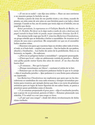 134
—¡Y eso no es nada! —me dijo una niñita—. Hace un mes corrieron
a un maestro porque le bailaba un ojo.
Estaba a punto de irme de ese pueblo triste y sin ritmo, cuando de
pronto, un niño como de seis años en una bicicleta pasó a mi lado y chocó
conmigo. Cuando se fue, me di cuenta que tenía algo en el bolsillo, era un
papelito que decía:
Señor periodista, lo esperamos en el Callejón Batalla de Bailén, nú-
mero 11. No falte. Por favor no le diga nada a nadie de esto y destruya este
papel cuando lo haya leído (si puede, mejor cómaselo). Gracias. Los B. C.
Esa misma tarde supe que los B. C. eran Los Bailarines Clandestinos,
un grupo rebelde que se dedicaba a bailar a escondidas. Se reunían en el
sótano de una casa a practicar. Me sorprendió ver que en el escondite
había muchos niños.
—Hacemos esto para que nuestros hijos no olviden sobre todo el twist,
el rock, ni el bule-bule —explicó una mamá—. Son los bailes de sus padres,
abuelos y bisabuelos… Los bailes de antes de la prohibición. Esta es su
herencia, su legado… Su caderazo.
—¿Pero no es peligroso bailar a escondidas? —pregunté preocupado.
—¡Claro que lo es! —dijo un adolescente vestido de jarocho—. Bailar
una polka puede costar hasta dos años de cárcel. ¡Y un cha-cha-chá
hasta diez!
—¿Y entonces… Por qué lo hacen?
­­—¡Porque necesitamos ser libres! —exclamó el niñito de la bici.
—Soñamos que un día cualquiera podamos bailar lo que se le antoje
—dijo el muchacho jarocho—. Que podamos ir a una fiesta para echarnos
un zapateado.
Los Bailarines Clandestinos me explicaron que para que no los des-
cubrieran se cambiaban de casa cada semana y siempre inventaban pre-
textos para reunirse, por ejemplo decían que iban a un curso de gelatinas
artísticas pero en lugar de hacer figuritas de oso sabor limón, se ponía a
practicar pasos prohibidos como el danzón.
—Y ya estamos preparando el gran paso —dijo el muchacho jarocho,
que a pesar de su juventud, parecía el líder—. Estamos planeando una
rebelión. Y la señal va a ser una conga en línea.
—¿Y por qué una conga? —dudé del efecto revolucionario de dicho
ritmo caribeño.
AB-Lecturas-5 NO BERMAN p001-208.indd 134 27/03/12 13:29
 