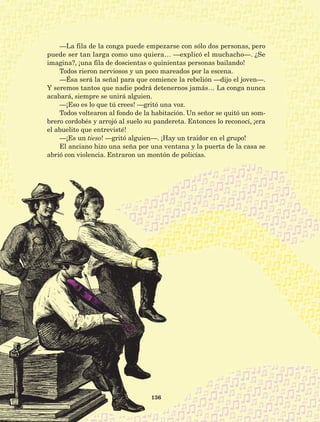 136
—La fila de la conga puede empezarse con sólo dos personas, pero
puede ser tan larga como uno quiera… —explicó el muchacho—. ¿Se
imagina?, ¡una fila de doscientas o quinientas personas bailando!
Todos rieron nerviosos y un poco mareados por la escena.
—Ésa será la señal para que comience la rebelión —dijo el joven—.
Y seremos tantos que nadie podrá detenernos jamás… La conga nunca
acabará, siempre se unirá alguien.
—¡Eso es lo que tú crees! —gritó una voz.
Todos voltearon al fondo de la habitación. Un señor se quitó un som-
brero cordobés y arrojó al suelo su pandereta. Entonces lo reconocí, ¡era
el abuelito que entrevisté!
—¡Es un tieso! —gritó alguien—. ¡Hay un traidor en el grupo!
El anciano hizo una seña por una ventana y la puerta de la casa se
abrió con violencia. Entraron un montón de policías.
AB-Lecturas-5 NO BERMAN p001-208.indd 136 27/03/12 13:29
 