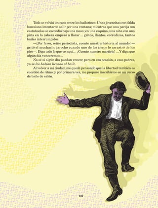 137
Todo se volvió un caos entre los bailarines: Unas jovencitas con falda
hawaiana intentaron salir por una ventana; mientras que una pareja con
castañuelas se escondió bajo una mesa; en una esquina, una niña con una
piña en la cabeza empezó a llorar… gritos, llantos, corredizas, tantos
bailes interrumpidos…
—¡Por favor, señor periodista, cuente nuestra historia al mundo! —
gritó el muchacho jarocho cuando uno de los tiesos lo arrastró de los
pies—. Diga todo lo que ve aquí… ¡Cuente nuestro martirio! …Y diga que
algún día venceremos…
No sé si algún día puedan vencer, pero en esa ocasión, a esos pobres,
ya se los habían llevado al baile.
Al volver a mi ciudad, me quedé pensando que la libertad también es
cuestión de ritmo, y por primera vez, me propuse inscribirme en un curso
de baile de salón.
AB-Lecturas-5 NO BERMAN p001-208.indd 137 27/03/12 13:29
 