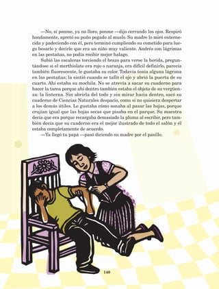 140
—No, sí ponme, ya no lloro, ponme —dijo cerrando los ojos. Respiró
hondamente, apretó su puño pegado al muslo. Su madre lo miró enterne-
cida y padeciendo con él, pero terminó cumpliendo su cometido para lue-
go besarlo y decirle que era un niño muy valiente. Andrés con lágrimas
en las pestañas, no podía recibir mejor halago.
Subió las escaleras torciendo el brazo para verse la herida, pregun-
tándose si el merthiolate era rojo o naranja, era difícil definirlo, parecía
también fluorescente, le gustaba su color. Todavía tenía alguna lágrima
en las pestañas; la sintió cuando se talló el ojo y abrió la puerta de su
cuarto. Ahí estaba su mochila. No se atrevía a sacar su cuaderno para
hacer la tarea porque ahí dentro también estaba el objeto de su vergüen-
za: la linterna. Sin abrirla del todo y sin mirar hacia dentro, sacó su
cuaderno de Ciencias Naturales despacio, como si no quisiera despertar
a los demás útiles. Le gustaba cómo sonaba al pasar las hojas, porque
crujían igual que las hojas secas que pisaba en el parque. Su maestra
decía que era porque recargaba demasiado la pluma al escribir, pero tam-
bién decía que su cuaderno era el mejor ilustrado de todo el salón y él
estaba completamente de acuerdo.
—Ya llegó tu papá —pasó diciendo su madre por el pasillo.
AB-Lecturas-5 NO BERMAN p001-208.indd 140 27/03/12 13:29
 