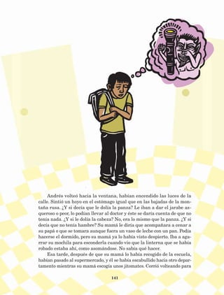 141
Andrés volteó hacia la ventana, habían encendido las luces de la
calle. Sintió un hoyo en el estómago igual que en las bajadas de la mon-
taña rusa. ¿Y si decía que le dolía la panza? Le iban a dar el jarabe as-
queroso o peor, lo podían llevar al doctor y éste se daría cuenta de que no
tenía nada. ¿Y si le dolía la cabeza? No, era lo mismo que la panza. ¿Y si
decía que no tenía hambre? Su mamá le diría que acompañara a cenar a
su papá o que se tomara aunque fuera un vaso de leche con un pan. Podía
hacerse el dormido, pero su mamá ya lo había visto despierto. Iba a aga-
rrar su mochila para esconderla cuando vio que la linterna que se había
robado estaba ahí, como asomándose. No sabía qué hacer.
Esa tarde, después de que su mamá lo había recogido de la escuela,
habían pasado al supermercado, y él se había escabullido hacia otro depar-
tamento mientras su mamá escogía unos jitomates. Corrió volteando para
AB-Lecturas-5 NO BERMAN p001-208.indd 141 27/03/12 13:29
 