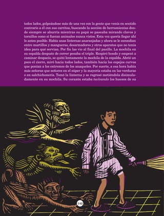 142
todos lados, golpeándose más de una vez con la gente que venía en sentido
contrario a él con sus carritos, buscando la sección de herramientas don-
de siempre se aburría mientras su papá se paseaba mirando clavos y
tornillos como si fueran animales nunca vistos. Esta vez quería llegar ahí
lo antes posible. Había unas linternas anaranjadas y ahora se le escondían
entre martillos y mangueras, desarmadores y otros aparatos que no tenía
idea para qué servían. Por fin las vio al final del pasillo. La mochila en
su espalda después de correr pesaba el triple. Respiró hondo y empezó a
caminar despacio, se quitó lentamente la mochila de la espalda. Abrió un
poco el cierre, miró hacia todos lados, también hacia los espejos curvos
que ponían a los extremos de los anaqueles. Por suerte, a esa hora había
más señoras que señores en el súper y la mayoría estaba en las verduras
o en salchichonería. Tomó la linterna y se regresó metiéndola disimula-
damente en su mochila. Su corazón estaba tacleando los huesos de su
AB-Lecturas-5 NO BERMAN p001-208.indd 142 27/03/12 13:29
 