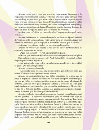 144
Andrés pensó que el hoyo que sentía en la panza por la presencia de
su papá no se llenaría con la cena. Todos sus pretextos para no bajar eran
muy malos y lo peor sería que, si no bajaba, seguramente su papá subiría
y eso era tres veces peor. Qué hacer. Ultimadamente, su mamá le había
dicho que era un niño muy valiente y no la iba a decepcionar. Así que bajó
las escaleras como todo un héroe. Cuando se sentó a la mesa después de
darle un beso a su papá, pensó que los héroes no robaban.
—¿Qué pasa, m’hijito, no tienes hambre? —preguntó su padre dul-
cemente.
Andrés sintió que a un niño malo no se le hablaba así. Que él no tenía
derecho a que lo trataran bien, y sin saber por qué, empezó a jugar con
su cena a sabiendas que a su papá le molestaba mucho que lo hiciera.
—Andrés —le dijo su madre, no juegues con la comida.
Andrés no contestó, ni separó la vista de su plato. Sentía en toda su
cabeza la mirada de su padre.
—¿Qué tienes, hijo? —volvió a preguntar su papá.
—No me gusta esto —dijo Andrés empujando despectivamente el plato.
Sus padres se miraron entre sí y Andrés también empujó el pedazo
de pan que acababa de partir.
—No avientes la cena —dijo su padre conteniendo un grito—. ¿Qué
te pasa? ¿No te da vergüenza?
Andrés no contestaba nada.
­—La comida no se avienta, hay muchos niños que no tienen nada que
comer. Y tampoco seas grosero con tu mamá...
Andrés no sabía explicar por qué había provocado en la cena que su
papá lo regañara. Estaba en su cuarto y se sentía un poco más tranquilo
porque ya había recibido su castigo aunque no fuera por el robo de la
linterna. Abrió su libro para empezar la tarea y olvidarse de todo, pero
en el fondo de su corazón sabía que estaba haciendo trampa. No era cier-
to que no le hubiera gustado la cena; sólo quería que sus padres lo rega-
ñaran sin tener que decirles que había robado.
Andrés estaba terminando el resumen de Español y una lágrima cayó
en una palabra. La secó cuidadosamente para no manchar la hoja, se
recargó en su cuaderno y, como siempre, cuando despertó por las ganas
de hacer pipí, sus útiles estaban recogidos en el buró y la luz estaba apa-
gada. Su mamá siempre hacía lo mismo. Prendió la lámpara. Ahora ya
tenía una linterna que lo libraría de la oscuridad del pasillo que era de-
masiado largo y negro. La luz de su recámara no era suficiente para
iluminar los huecos que se hacían entre los muebles y las cajas que había
pegadas a la paredes. Andrés sentía que cada vez que atravesaba corrien-
do lo más rápido que podía el pasillo, la puerta del baño tardaba más en
AB-Lecturas-5 NO BERMAN p001-208.indd 144 27/03/12 13:29
 