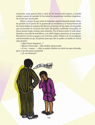 145
acercarse, unas garras iban a salir de los huecos más negros, y cuando
estaba a punto de prender la luz todos los monstruos vendrían rasguñan-
do el aire por alcanzarlo.
Ahora, a pesar de que tenía la linterna, seguía teniendo miedo. Esta-
ba parado en el quicio de la puerta de su recámara y el lunar blanco de
luz hacía brillar la esquina del librero, el mecate de las cajas, el trapeador
que anunciaba la cercanía del baño. El pasillo, conforme avanzaba, se
hacía menos largo, incluso más estrecho. Vio el hueco entre el sofá aban-
donado y una pila de periódicos, y no salió ningún monstruo, ni una garra.
Escuchó la voz de su papá y eso sí lo hizo saltar. Volteó y lo vio en pijama,
entrecerrando un ojo. Al primer paso que dio su padre, el miedo se volvió
más grande.
—¿Qué haces despierto...?
—Quiero hacer pipí —dijo Andrés apresurado.
—A ver... vamos... —dijo su padre, Andrés se sintió un poco aliviado,
pero a los dos pasos preguntó:
—¿Y esa linterna?
AB-Lecturas-5 NO BERMAN p001-208.indd 145 27/03/12 13:29
 