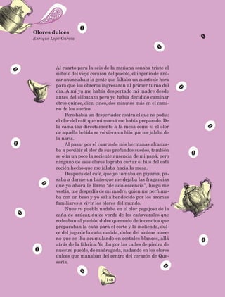 148
Al cuarto para la seis de la mañana sonaba triste el
silbato del viejo corazón del pueblo, el ingenio de azú-
car anunciaba a la gente que faltaba un cuarto de hora
para que los obreros ingresaran al primer turno del
día. A mí ya me había despertado mi madre desde
antes del silbatazo pero yo había decidido caminar
otros quince, diez, cinco, dos minutos más en el cami-
no de los sueños.
Pero había un despertador contra el que no podía:
el olor del café que mi mamá me había preparado. De
la cama iba directamente a la mesa como si el olor
de aquella bebida se volviera un hilo que me jalaba de
la nariz.
Al pasar por el cuarto de mis hermanas alcanza-
ba a percibir el olor de sus profundos sueños, también
se olía un poco la reciente ausencia de mi papá, pero
ninguno de esos olores lograba cortar el hilo del café
recién hecho que me jalaba hacia la mesa.
Después del café, que yo tomaba en piyama, pa-
saba a darme un baño que me dejaba las fragancias
que yo ahora le llamo “de adolescencia”, luego me
vestía, me despedía de mi madre, quien me perfuma-
ba con un beso y yo salía bendecido por los aromas
familiares a vivir los olores del mundo.
Nuestro pueblo nadaba en el olor pegajoso de la
caña de azúcar, dulce verde de los cañaverales que
rodeaban al pueblo, dulce quemado de incendios que
preparaban la caña para el corte y la molienda, dul-
ce del jugo de la caña molida, dulce del azúcar more-
no que se iba acumulando en costales blancos, allá
atrás de la fábrica. Yo iba por las calles de piedra de
nuestro pueblo, de madrugada, nadando en los olores
dulces que manaban del centro del corazón de Que-
sería.
Olores dulces
Enrique Lepe García
AB-Lecturas-5 NO BERMAN p001-208.indd 148 27/03/12 13:29
 