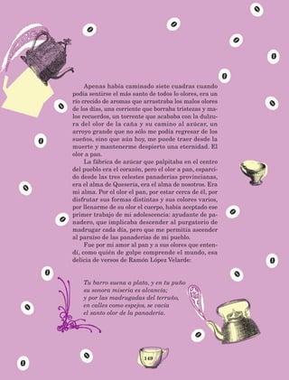 149
Apenas había caminado siete cuadras cuando
podía sentirse el más santo de todos lo olores, era un
río crecido de aromas que arrastraba los malos olores
de los días, una corriente que borraba tristezas y ma-
los recuerdos, un torrente que acababa con la dulzu-
ra del olor de la caña y su camino al azúcar, un
arroyo grande que no sólo me podía regresar de los
sueños, sino que aún hoy, me puede traer desde la
muerte y mantenerme despierto una eternidad. El
olor a pan.
La fábrica de azúcar que palpitaba en el centro
del pueblo era el corazón, pero el olor a pan, esparci-
do desde las tres celestes panaderías provincianas,
era el alma de Quesería, era el alma de nosotros. Era
mi alma. Por el olor el pan, por estar cerca de él, por
disfrutar sus formas distintas y sus colores varios,
por llenarme de su olor el cuerpo, había aceptado ese
primer trabajo de mi adolescencia: ayudante de pa-
nadero, que implicaba descender al purgatorio de
madrugar cada día, pero que me permitía ascender
al paraíso de las panaderías de mi pueblo.
Fue por mi amor al pan y a sus olores que enten-
dí, como quién de golpe comprende el mundo, esa
delicia de versos de Ramón López Velarde:
Tu barro suena a plata, y en tu puño
su sonora miseria es alcancía;
y por las madrugadas del terruño,
en calles como espejos, se vacía
el santo olor de la panadería.
AB-Lecturas-5 NO BERMAN p001-208.indd 149 27/03/12 13:29
 