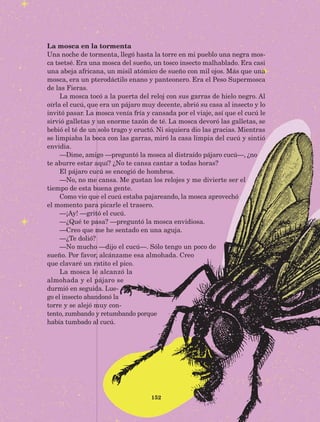 152
La mosca en la tormenta
Una noche de tormenta, llegó hasta la torre en mi pueblo una negra mos-
ca tsetsé. Era una mosca del sueño, un tosco insecto malhablado. Era casi
una abeja africana, un misil atómico de sueño con mil ojos. Más que una
mosca, era un pterodáctilo enano y panteonero. Era el Peso Supermosca
de las Fieras.
La mosca tocó a la puerta del reloj con sus garras de hielo negro. Al
oírla el cucú, que era un pájaro muy decente, abrió su casa al insecto y lo
invitó pasar. La mosca venía fría y cansada por el viaje, así que el cucú le
sirvió galletas y un enorme tazón de té. La mosca devoró las galletas, se
bebió el té de un solo trago y eructó. Ni siquiera dio las gracias. Mientras
se limpiaba la boca con las garras, miró la casa limpia del cucú y sintió
envidia.
—Dime, amigo —preguntó la mosca al distraído pájaro cucú—, ¿no
te aburre estar aquí? ¿No te cansa cantar a todas horas?
El pájaro cucú se encogió de hombros.
—No, no me cansa. Me gustan los relojes y me divierte ser el
tiempo de esta buena gente.
Como vio que el cucú estaba pajareando, la mosca aprovechó
el momento para picarle el trasero.
—¡Ay! —gritó el cucú.
—¿Qué te pasa? —preguntó la mosca envidiosa.
—Creo que me he sentado en una aguja.
—¿Te dolió?
—No mucho —dijo el cucú—. Sólo tengo un poco de
sueño. Por favor, alcánzame esa almohada. Creo
que clavaré un ratito el pico.
La mosca le alcanzó la
almohada y el pájaro se
durmió en seguida. Lue-
go el insecto abandonó la
torre y se alejó muy con-
tento, zumbando y retumbando porque
había tumbado al cucú.
AB-Lecturas-5 NO BERMAN p001-208.indd 152 27/03/12 13:29
 