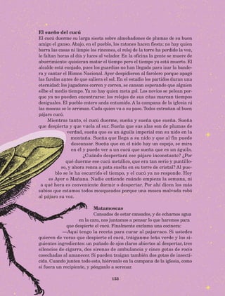 153
El sueño del cucú
El cucú duerme su larga siesta sobre almohadones de plumas de su buen
amigo el ganso. Abajo, en el pueblo, los ratones hacen fiesta: no hay quien
barra las casas ni limpie los rincones, el reloj de la torre ha perdido la voz,
le faltan horas al día y luces al velador. En la oficina la gente se muere de
aburrimiento: quisieran matar el tiempo pero el tiempo ya está muerto. El
alcalde está enojado, pues los guardias no han llegado para izar la bande-
ra y cantar el Himno Nacional. Ayer despidieron al farolero porque apagó
las farolas antes de que saliera el sol. En el estadio los partidos duran una
eternidad: los jugadores corren y corren, se cansan esperando que alguien
silbe el medio tiempo. Ya no hay quien meta gol. Los novios se pelean por-
que ya no pueden encontrarse: los relojes de sus citas marcan tiempos
desiguales. El pueblo entero anda entumido. A la campana de la iglesia ni
las moscas se le arriman. Cada quien va a su paso. Todos extrañan al buen
pájaro cucú.
Mientras tanto, el cucú duerme, sueña y sueña que sueña. Sueña
que despierta y que vuela al sur. Sueña que sus alas son de plumas de
verdad, sueña que es un águila imperial con su nido en la
montaña. Sueña que llega a su nido y que al fin puede
descansar. Sueña que en el nido hay un espejo, se mira
en él y puede ver a un cucú que sueña que es un águila.
¿Cuándo despertará ese pájaro inconstante? ¿Por
qué duerme ese cucú metálico, que era tan serio y puntillo-
so, y ahora ronca a pata suelta en su torre de cristal? Al pue-
blo se le ha escurrido el tiempo, y el cucú ya no responde. Hoy
es Ayer o Mañana. Nadie entiende cuándo empieza la semana, ni
a qué hora es conveniente dormir o despertar. Por ahí dicen los más
sabios que estamos todos mosqueados porque una mosca malvada robó
al pájaro su voz.
Matamoscas
Cansados de estar cansados, y de echarnos agua
en la cara, nos juntamos a pensar lo que haremos para
que despierte el cucú. Finalmente exclama una cocinera:
—Aquí tengo la receta para curar al pajarraco. Si ustedes
quieren de veras que despierte el cucú, tráiganme leña verde y los si-
guientes ingredientes: un puñado de ojos claros abiertos al despertar, tres
silencios de cigarra, dos sirenas de ambulancia y cinco gotas de rocío
cosechadas al amanecer. Si pueden traigan también dos gotas de insecti-
cida. Cuando junten todo esto, hiérvanlo en la campana de la iglesia, como
si fuera un recipiente, y pónganlo a serenar.
AB-Lecturas-5 NO BERMAN p001-208.indd 153 27/03/12 13:29
 