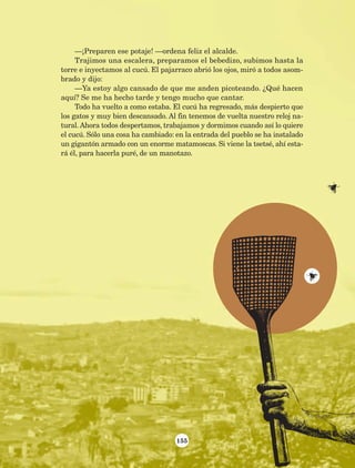 155
—¡Preparen ese potaje! —ordena feliz el alcalde.
Trajimos una escalera, preparamos el bebedizo, subimos hasta la
torre e inyectamos al cucú. El pajarraco abrió los ojos, miró a todos asom-
brado y dijo:
—Ya estoy algo cansado de que me anden picoteando. ¿Qué hacen
aquí? Se me ha hecho tarde y tengo mucho que cantar.
Todo ha vuelto a como estaba. El cucú ha regresado, más despierto que
los gatos y muy bien descansado. Al fin tenemos de vuelta nuestro reloj na-
tural. Ahora todos despertamos, trabajamos y dormimos cuando así lo quiere
el cucú. Sólo una cosa ha cambiado: en la entrada del pueblo se ha instalado
un gigantón armado con un enorme matamoscas. Si viene la tsetsé, ahí esta-
rá él, para hacerla puré, de un manotazo.
AB-Lecturas-5 NO BERMAN p001-208.indd 155 27/03/12 13:30
 