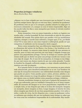 157
¿Alguna vez te han culpado por una travesura que no hiciste? A veces,
nuestros amigos hacen algo que no está muy bien y nosotros los ayudamos.
El problema está en que si te atrapan, pueden echarte la culpa por la
travesura solamente a ti, aunque no seas el único responsable. Algo así
les sucede todos los días a unos mosquitos que tienen el extraño nombre
de Aedes aegypti.
Estos mosquitos viven en zonas tropicales, es decir, en lugares con
mucho calor y mucha humedad. Se han encontrado en más de cien países
alrededor del mundo. Eso quiere decir que pueden vivir en muchísimas
regiones, siempre y cuando sean calientes y tengan agua. Y tú, ¿en dónde
vives? Si tu casa está en una zona tropical o subtropical, puede ser que
compartas el ambiente con los mosquitos Aedes aegypti.
Entre estos mosquitos hay una diferencia importante; los machos
se alimentan del néctar de las flores y las frutas, y las hembras se ali-
mentan de sangre. La manera como sacan la sangre de una persona es
sencilla, pues su boca está provista con una larga y delgada trompa que
parece una pequeñísima jeringa. Clavan la trompa en nuestra piel del
mismo modo que un doctor nos pone una jeringa cuando nos vacuna o nos
saca algo de sangre. En el caso de los mosquitos, la trompa es tan delga-
da que casi nunca nos damos cuenta de que nos están picando. Cuando
la hembra ha chupado suficiente sangre, se aleja volando satisfecha y a
nosotros nos sale un piquete.
Si el piquete fuera el único problema, con rascarnos un poco estaría
todo solucionado, pero desafortunadamente no es así. Las hembras de
este tipo de mosquitos transmiten una enfermedad conocida como dengue
que puede ser grave. Como pueden picar a niños, jóvenes, adultos y an-
cianos, todos estamos en riesgo de padecer dengue si vivimos o paseamos
por alguna zona en donde habiten estas pequeñas jeringas voladoras.
Durante muchísimo tiempo se creyó que el piquete del mosquito era
el que nos enfermaba, pero en realidad el mosquito no es el único respon-
sable. El causante del dengue es un virus pequeñísimo, imposible de ver
a simple vista, es tan chiquito que cabe en la boca del mosquito. Imagina
un mosquito; ahora imagina su boca. Luego imagina el interior de ésta;
ahora imagina que dentro de esa boca pequeñísima pueden vivir miles y
miles y miles de virus. Así de chiquitos son, y como no podíamos verlos,
no sabíamos que estaban ahí; por eso tardamos tanto tiempo en saber que
los virus eran los verdaderos responsables de la enfermedad. Hay muchí-
Pequeñas jeringas voladoras
María Emilia Beyer Ruiz
AB-Lecturas-5 NO BERMAN p001-208.indd 157 27/03/12 13:30
 