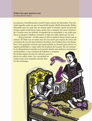 14
La primera transformación ocurrió hacia inicios de diciembre. Fue du-
rante aquella noche en que la luna brilló mucho. Brilló demasiado. Había
discutido una vez más con mi mamá sobre lo mismo: quién lavaría los
trastos, quién tendería la cama, quién iría a comprar las cosas al merca-
do. Cuando sacó los billetes arrugados de su monedero y me pidió que
fuera a comprar cebollas y tomates, le dije con toda calma que no iría.
—Estoy leyendo —le dije, como si ella no pudiera darse cuenta por sí
misma. El libro era un tomo más de una serie que seguía de cerca las
aventuras de una de mis heroínas favoritas: La Condesa Azul. Así llama-
ban a una pequeña criatura que aprovechaba su tamaño para entrar en
lugares prohibidos y viajar sobre los hombros de la gente. En ese momen-
to, La Pequeñísima entraba en la joyería donde unos ladrones mantenían
secuestrados a una veintena de hombres y mujeres.
Yo estaba segura de que los salvaría, pero to-
davía no sabía cómo. La curiosidad se
sentía como una cosquilla extraña den-
tro del estómago.
Todos los que quieres ser
Cristina Rivera-Garza
AB-Lecturas-5 NO BERMAN p001-208.indd 14 27/03/12 13:26
 
