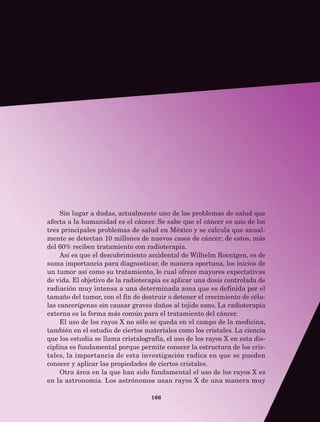 166
Sin lugar a dudas, actualmente uno de los problemas de salud que
afecta a la humanidad es el cáncer. Se sabe que el cáncer es uno de los
tres principales problemas de salud en México y se calcula que anual-
mente se detectan 10 millones de nuevos casos de cáncer; de estos, más
del 60% reciben tratamiento con radioterapia.
Así es que el descubrimiento accidental de Wilhelm Roentgen, es de
suma importancia para diagnosticar, de manera oportuna, los inicios de
un tumor así como su tratamiento, lo cual ofrece mayores expectativas
de vida. El objetivo de la radioterapia es aplicar una dosis controlada de
radiación muy intensa a una determinada zona que es definida por el
tamaño del tumor, con el fin de destruir o detener el crecimiento de célu-
las cancerígenas sin causar graves daños al tejido sano. La radioterapia
externa es la forma más común para el tratamiento del cáncer.
El uso de los rayos X no sólo se queda en el campo de la medicina,
también en el estudio de ciertos materiales como los cristales. La ciencia
que los estudia se llama cristalografía, el uso de los rayos X en esta dis-
ciplina es fundamental porque permite conocer la estructura de los cris-
tales, la importancia de esta investigación radica en que se pueden
conocer y aplicar las propiedades de ciertos cristales.
Otra área en la que han sido fundamental el uso de los rayos X es
en la astronomía. Los astrónomos usan rayos X de una manera muy
AB-Lecturas-5 NO BERMAN p001-208.indd 166 27/03/12 13:30
 