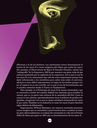 167
diferente a la de los doctores. Los astrónomos miran directamente la
fuente de los rayos X y crean imágenes del objeto que emite los rayos.
Por ejemplo, el Observatorio de Rayos X llamado Chandra, emitió una
“radiografía” de la Supernova 1987A que muestra una gran nube de gas
caliente producido por la explosión de la supernova. Así es que el uso de
los rayos X en la astronomía han sido de suma importancia porque han
dado información a los científicos para saber más sobre el universo,
además es muy difícil experimentar en lugar de los hechos porque via-
jar al espacio no es tan sencillo, así es que el uso de herramientas que
se pueden controlar desde la Tierra es fundamental.
Otro ejemplo, es el Telescopio de rayos X de menor intensidad y que
se encuentra a bordo del satélite Yohkoh fue diseñado para estudiar la
corona, que es, la parte más caliente de la atmósfera del Sol. Como la
corona es tan caliente, aproximadamente tiene 2 millones de grados cen-
tígrados, ¡imagínate! así es que es mejor estudiarla detectando los rayos
X que emite. También en la industria se usan los rayos X para detectar
algún defecto de fabricación.
Seguramente, Wilhem Roentgen, ese inquiero muchacho prusiano,
nunca imaginó que su curiosidad y perseverancia iban a cambiar al mun-
do; pero afortunadamente su trabajo fue reconocido en vida con el Premio
Nobel de física que ganó en 1901 por su descubrimiento de los rayos X.
AB-Lecturas-5 NO BERMAN p001-208.indd 167 27/03/12 13:30
 
