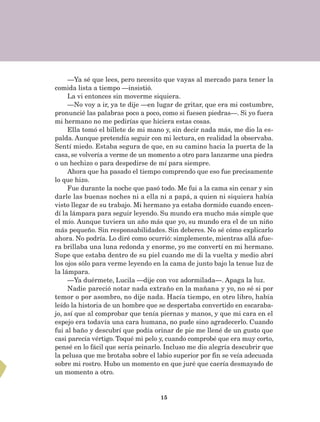 15
—Ya sé que lees, pero necesito que vayas al mercado para tener la
comida lista a tiempo —insistió.
La vi entonces sin moverme siquiera.
—No voy a ir, ya te dije —en lugar de gritar, que era mi costumbre,
pronuncié las palabras poco a poco, como si fuesen piedras—. Si yo fuera
mi hermano no me pedirías que hiciera estas cosas.
Ella tomó el billete de mi mano y, sin decir nada más, me dio la es-
palda. Aunque pretendía seguir con mi lectura, en realidad la observaba.
Sentí miedo. Estaba segura de que, en su camino hacia la puerta de la
casa, se volvería a verme de un momento a otro para lanzarme una piedra
o un hechizo o para despedirse de mí para siempre.
Ahora que ha pasado el tiempo comprendo que eso fue precisamente
lo que hizo.
Fue durante la noche que pasó todo. Me fui a la cama sin cenar y sin
darle las buenas noches ni a ella ni a papá, a quien ni siquiera había
visto llegar de su trabajo. Mi hermano ya estaba dormido cuando encen-
dí la lámpara para seguir leyendo. Su mundo era mucho más simple que
el mío. Aunque tuviera un año más que yo, su mundo era el de un niño
más pequeño. Sin responsabilidades. Sin deberes. No sé cómo explicarlo
ahora. No podría. Lo diré como ocurrió: simplemente, mientras allá afue-
ra brillaba una luna redonda y enorme, yo me convertí en mi hermano.
Supe que estaba dentro de su piel cuando me di la vuelta y medio abrí
los ojos sólo para verme leyendo en la cama de junto bajo la tenue luz de
la lámpara.
—Ya duérmete, Lucila —dije con voz adormilada—. Apaga la luz.
Nadie pareció notar nada extraño en la mañana y yo, no sé si por
temor o por asombro, no dije nada. Hacía tiempo, en otro libro, había
leído la historia de un hombre que se despertaba convertido en escaraba-
jo, así que al comprobar que tenía piernas y manos, y que mi cara en el
espejo era todavía una cara humana, no pude sino agradecerlo. Cuando
fui al baño y descubrí que podía orinar de pie me llené de un gusto que
casi parecía vértigo. Toqué mi pelo y, cuando comprobé que era muy corto,
pensé en lo fácil que sería peinarlo. Incluso me dio alegría descubrir que
la pelusa que me brotaba sobre el labio superior por fin se veía adecuada
sobre mi rostro. Hubo un momento en que juré que caería desmayado de
un momento a otro.
AB-Lecturas-5 NO BERMAN p001-208.indd 15 27/03/12 13:26
 