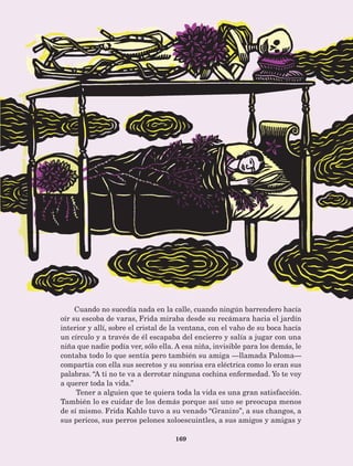 169
Cuando no sucedía nada en la calle, cuando ningún barrendero hacía
oír su escoba de varas, Frida miraba desde su recámara hacia el jardín
interior y allí, sobre el cristal de la ventana, con el vaho de su boca hacía
un círculo y a través de él escapaba del encierro y salía a jugar con una
niña que nadie podía ver, sólo ella. A esa niña, invisible para los demás, le
contaba todo lo que sentía pero también su amiga —llamada Paloma—
compartía con ella sus secretos y su sonrisa era eléctrica como lo eran sus
palabras. “A ti no te va a derrotar ninguna cochina enfermedad. Yo te voy
a querer toda la vida.”
Tener a alguien que te quiera toda la vida es una gran satisfacción.
También lo es cuidar de los demás porque así uno se preocupa menos
de sí mismo. Frida Kahlo tuvo a su venado “Granizo”, a sus changos, a
sus pericos, sus perros pelones xoloescuintles, a sus amigos y amigas y
AB-Lecturas-5 NO BERMAN p001-208.indd 169 27/03/12 13:30
 