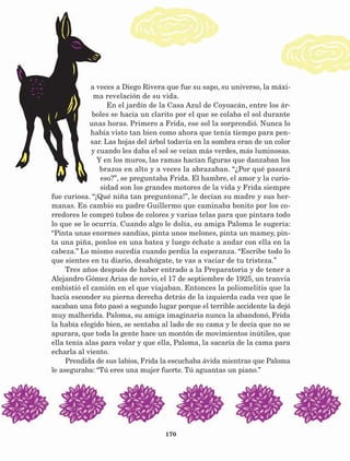 170
a veces a Diego Rivera que fue su sapo, su universo, la máxi-
ma revelación de su vida.
En el jardín de la Casa Azul de Coyoacán, entre los ár-
boles se hacía un clarito por el que se colaba el sol durante
unas horas. Primero a Frida, ese sol la sorprendió. Nunca lo
había visto tan bien como ahora que tenía tiempo para pen-
sar. Las hojas del árbol todavía en la sombra eran de un color
y cuando les daba el sol se veían más verdes, más luminosas.
Y en los muros, las ramas hacían figuras que danzaban los
brazos en alto y a veces la abrazaban. “¿Por qué pasará
eso?”, se preguntaba Frida. El hambre, el amor y la curio-
sidad son los grandes motores de la vida y Frida siempre
fue curiosa. “¡Qué niña tan preguntona!”, le decían su madre y sus her-
manas. En cambio su padre Guillermo que caminaba bonito por los co-
rredores le compró tubos de colores y varias telas para que pintara todo
lo que se le ocurría. Cuando algo le dolía, su amiga Paloma le sugería:
“Pinta unas enormes sandías, pinta unos melones, pinta un mamey, pin-
ta una piña, ponlos en una batea y luego échate a andar con ella en la
cabeza.” Lo mismo sucedía cuando perdía la esperanza. “Escribe todo lo
que sientes en tu diario, desahógate, te vas a vaciar de tu tristeza.”
Tres años después de haber entrado a la Preparatoria y de tener a
Alejandro Gómez Arias de novio, el 17 de septiembre de 1925, un tranvía
embistió el camión en el que viajaban. Entonces la poliomelitis que la
hacía esconder su pierna derecha detrás de la izquierda cada vez que le
sacaban una foto pasó a segundo lugar porque el terrible accidente la dejó
muy malherida. Paloma, su amiga imaginaria nunca la abandonó, Frida
la había elegido bien, se sentaba al lado de su cama y le decía que no se
apurara, que toda la gente hace un montón de movimientos inútiles, que
ella tenía alas para volar y que ella, Paloma, la sacaría de la cama para
echarla al viento.
Prendida de sus labios, Frida la escuchaba ávida mientras que Paloma
le aseguraba: “Tú eres una mujer fuerte. Tú aguantas un piano.”
AB-Lecturas-5 NO BERMAN p001-208.indd 170 27/03/12 13:30
 