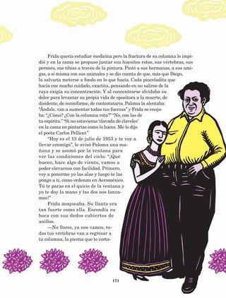 171
Frida quería estudiar medicina pero la fractura de su columna lo impi-
dió y en la cama se propuso juntar sus huesitos rotos, sus vértebras, sus
peronés, sus tibias a través de la pintura. Pintó a sus hermanas, a sus ami-
gas, a sí misma con sus animales y se dio cuenta de que, más que Diego,
la salvaría meterse a fondo en lo que hacía. Cada pinceladita que
hacía con mucho cuidado, exactita, pensando en no salirse de la
raya exigía su concentración. Y al concentrarse olvidaba su
dolor para levantar su propia vida de opositora a la muerte, de
disidente, de inconforme, de contestataria. Paloma la alentaba:
“Ándale, van a aumentar todas tus fuerzas” y Frida se enoja-
ba: “¿Cómo? ¿Con la columna rota?” “No, con las de
tu espíritu.” “Si no estuvieras ‘clavada de claveles’
en la cama no pintarías como lo haces. Me lo dijo
el poeta Carlos Pellicer.”
“Hoy es el 13 de julio de 1953 y te voy a
llevar conmigo”, le avisó Paloma una ma-
ñana y se asomó por la ventana para
ver las condiciones del cielo. “¡Qué
bueno, hace algo de viento, vamos a
poder elevarnos con facilidad. Primero,
voy a ponerme yo las alas y luego te las
pongo a ti, como ordenan en Aeroméxico.
Tú te paras en el quicio de la ventana y
yo te doy la mano y las dos nos lanza-
mos!”
Frida moqueaba. Su llanto era
tan fuerte como ella. Escondía su
boca con sus dedos cubiertos de
anillos.
—No llores, ya nos vamos, to-
das tus vértebras van a regresar a
tu columna, la pierna que te corta-
AB-Lecturas-5 NO BERMAN p001-208.indd 171 27/03/12 13:30
 