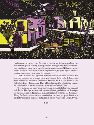 172
ron también, te van a crecer flores en la cabeza, los fetos que perdiste van
a volverse hijos de carne y hueso y cuando sean grandes te darán el bra-
zo y tus hijas trenzarán tu cabello con lanas de colores. Millones y millo-
nes de estrellas van a acompañarte. Déjate llevar, relájate, agarra la onda,
es otra dimensión, vas a salir del tiempo.
Los habitantes de Coyoacán todavía recuerdan como vieron a dos
mujeres tomadas de la mano pasar por encima de la calle de Francisco
Sosa y las casas del Indio Fernández, Dolores del Río, Guillermo Haro,
Salvador Novo y la cantante Elvira Ríos, la mansión colonial de naran-
jos centenarios y muros ocres en la que murió Octavio Paz.
Tres globeros las observaron sobrevolar despacito la torre de catedral
y el Jardín Hidalgo, rodear su kiosco de aleteos, pedirles a los dos coyo-
tes de bronce que se fueran con ellas, alcanzar al Señor de las Misericor-
dias y finalmente desaparecer detrás de una nube tan protuberante y
acogedora como la inmensa barriga del pintor y cuentero Diego Rivera.
FIN
AB-Lecturas-5 NO BERMAN p001-208.indd 172 27/03/12 13:30
 