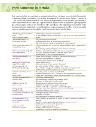 De la experiencia de la lectura brotan nuevas inquietudes, ideas e interés por temas distintos. Su propósito
es abrir una puerta al conocimiento, pero también ser un espacio de entretenimiento, disfrute y convivencia.
Así, una vez que compartieron las lecturas, reconocieron personajes, historias y objetos, y quizá se detu-
vieron especialmente en un detalle que captó su atención, a continuación les sugerimos algunas preguntas
que serán útiles para continuar los comentarios sobre las lecturas. Estas preguntas y muchas otras, tantas
como su imaginación proponga, les permitirán dialogar, enriquecer su lectura, atender a otros temas que tal
vez en un principio pasaron desapercibidos y reafirmar aquellos que les eran familiares.
Niño de hoy y joven de mañana
(p. 10)
Estela Maldonado Chávez
•	¿Cómo imaginas que serás cuando crezcas?
•	¿A qué se refiere la autora cuando afirma “la vida no se vive con prisas sino con
esmero”?
¡Nutrias mexicanas! (p. 12)
Óscar Osorio Beristain
•	¿Por qué las nutrias son nocturnas?
•	¿Qué importancia tienen las nutrias para los ecosistemas?
•	¿Por qué es necesario evitar la contaminación de mantos acuíferos?
Todos los que quieres ser (p. 14)
Cristina Rivera-Garza
•	¿Cómo imaginas que sería intercambiar la personalidad con algún integrante de tu
familia?
•	¿Por qué no le gustó a la protagonista vivir la vida de su hermano?
Calavera computarizada (p. 19)
Francisco Hernández
•	¿Qué otras características le añadirías a la calavera computarizada?
•	¿Por qué la imagen de la muerte va cambiando según la época?
•	¿Puede algo que no se ve calificarse de hermoso?
La máquina del tiempo (p. 20)
Rosa Beltrán
•	¿Qué te gustaría recuperar si existiera la máquina de cosas perdidos?
•	¿Por qué la máquina a la larga no funcionó?
•	¿Por qué el pueblo decidió destruir la máquina?
La pluma del tecolote (p. 25)
Sergio M. Tenorio Sil
•	¿Cuáles fábulas conoces?
•	¿Cómo continuarías el texto que inició el tecolote?
¡Yo voy a ganar! (p. 26)
Martha Judith Oros Luengo
•	¿Por qué le apodaban el Tibio al nadador Felipe Muñoz?
•	¿Por qué Felipe Muñoz ganó la medalla de oro en la competencia olímpica?
•	¿Qué consideras que se necesita para ser un campeón olímpico?
Consuelo y la muñeca de cera
(p. 30)
Beatriz Espejo
•	¿Por qué le gustaba a Consuelo viajar a Puebla?
•	¿Qué era lo que más le gustaba a Consuelo del mercado de Puebla? ¿Por qué?
•	¿Qué le pasó a la muñeca de Consuelo cuando regresó a su casa? ¿Cómo lo arregló?
Fernando aprende a medir (p. 35)
Amaranta Leyva
•	¿Cómo midió Sofía a Fernando?
•	¿Por qué Sofía tuvo que explicar lo que era una regla”?
•	¿Cómo son los disfraces de Fernando y Lucas?
El Día del Poeta (p. 42)
Carmina Narro
•	¿De dónde provenía la belleza que percibía el narrador?
•	¿Qué había dentro del narrador que lo hacía único?
•	¿Cómo se puede ir de un lugar a otro sin moverse de lugar?
Madrigal (p. 45)
Gutierre de Cetina
•	¿Por qué es mejor recibir una mirada airada que no ser mirado?
•	¿Cuándo son bellos los ojos que miran?
Los caballeros bondojitos (p. 46)
Carmen Boullosa
•	¿Qué significa para ti ser un caballero?
•	¿Cómo son tus sueños?
•	¿Por qué los llaman los caballeros bondojitos?
El club de robótica (p. 52)
Aurora Consuelo Hernández
Hernández
•	¿Qué actividades se desarrollan en el Club de Robótica del Instituto Politécnico
Nacional?
•	Además de estudiar, ¿qué otra característica debe tener un inventor?
•	¿Qué te gustaría inventar cuando seas grande?
Adivinanza (p. 57)
Óscar Osorio Beristain
•	¿Cómo te imaginas a las cactáceas?
•	¿Dónde puedes conseguir una cactácea?
•	¿Qué alimento conoces que se prepare con cactáceas?
173
Para comentar la lectura
AB-Lecturas-5 NO BERMAN p001-208.indd 173 27/03/12 13:30
 