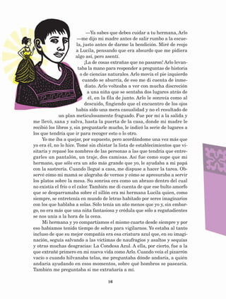 16
—Ya sabes que debes cuidar a tu hermana, Arlo
—me dijo mi madre antes de salir rumbo a la escue-
la, justo antes de darme la bendición. Miré de reojo
a Lucila, pensando que era absurdo que me pidiera
algo así, pero asentí.
¡La de cosas extrañas que no pasaron! Arlo levan-
taba la mano para responder a preguntas de historia
o de ciencias naturales. Arlo movía el pie izquierdo
cuando se aburría, de eso me di cuenta de inme-
diato. Arlo volteaba a ver con mucha discreción
a una niña que se sentaba dos lugares atrás de
él, en la fila de junto. Arlo le sonreía como al
descuido, fingiendo que el encuentro de los ojos
había sido una mera casualidad y no el resultado de
un plan meticulosamente fraguado. Fue por mí a la salida y
me llevó, sana y salva, hasta la puerta de la casa, donde mi madre le
recibió los libros y, sin preguntarle mucho, le indicó la serie de lugares a
los que tendría que ir para recoger esto o lo otro.
Yo me iba a quejar, por supuesto, pero acordándome una vez más que
yo era él, no lo hice. Tomé sin chistar la lista de establecimientos que vi-
sitaría y repasé los nombres de las personas a las que tendría que entre-
garles un pantalón, un traje, dos camisas. Así fue como supe que mi
hermano, que sólo era un año más grande que yo, le ayudaba a mi papá
con la sastrería. Cuando llegué a casa, me dispuse a hacer la tarea. Ob-
servé cómo mi mamá se alegraba de vernos y cómo se apresuraba a servir
los platos sobre la mesa. Su sonrisa era como un abrazo dentro del cual
no existía el frío o el calor. También me di cuenta de que ese bulto amorfo
que se desparramaba sobre el sillón era mi hermana Lucila quien, como
siempre, se entretenía en mundo de letras habitado por seres imaginarios
con los que hablaba a solas. Sólo tenía un año menos que yo y, sin embar-
go, no era más que una niña fantasiosa y crédula que sólo a regañadientes
se nos unía a la hora de la cena.
Mi hermana y yo compartíamos el mismo cuarto desde siempre y por
eso habíamos tenido tiempo de sobra para vigilarnos. Yo estaba al tanto
incluso de que su mejor compañía era esa criatura azul que, en su imagi-
nación, seguía salvando a las víctimas de naufragios y asaltos y sequías
y otras muchas desgracias: La Condesa Azul. A ella, por cierto, fue a la
que extrañé primero en mi nueva vida como Arlo. Cuando veía el pizarrón
vacío o cuando hilvanaba telas, me preguntaba dónde andaría, a quién
andaría ayudando en esos momentos, sobre qué hombros se pasearía.
También me preguntaba si me extrañaría a mí.
AB-Lecturas-5 NO BERMAN p001-208.indd 16 27/03/12 13:26
 