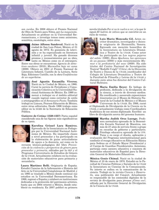 178
son zurdos. En 2008 obtuvo el Premio Nacional
de Obra de Teatro para Niños, por La maquinota.
Actualmente es profesor en la Universidad Ibe-
roamericana, e investiga temas como animismo,
semiótica, escatología, entre otros.
Jaime Alfonso Sandoval. Nació en la
ciudad de San Luis Potosí, México, el 31
agosto de 1972. Es guionista de televi-
sión y se ha especializado en literatura
infantil y juvenil. Ha ganado diversos
premios y reconocimientos por su obra,
tanto en México como en el extranjero.
Entre sus obras se encuentran: Agencia de detec-
tives escolares (2010), Murmullos bajo mi cama
(2009). Obtuvo en 2001 el Premio Nacional de
Literatura Infantil, Castillo de la Lectura, Serie
Roja, Ediciones Castillo, con la obra Confidencias
de un superhéroe.
José Agustín Escamilla Viveros.
Nació en la Ciudad de México, en 1960.
Cursó la carrera de Periodismo y Comu-
nicación Colectiva en la Universidad Na-
cional Autónoma de México. En 1990 co-
menzó a trabajar en el ámbito edito­rial
cuando ingresó como corrector de estilo
y ortotipográfico en el Semanario Punto. También
trabajó en Limusa, Pearson Educación de México,
entre otras editoriales. Desde 1996 trabaja como
editor en la dgme de la Secretaría de Edu­cación
Pública.
Gutierre de Cetina (1520-1557) Poeta español
considerado una de las figuras más significativas
de su época.
Karolina Grissel Lara Ramírez.
Egresada de la licenciatura en Pedago-
gía por la Universidad Nacional Autó-
noma de México. Ha impartido clases
a nivel preescolar y ha participado en
la elaboración de guías articuladoras
de apoyo a la docencia, así como en la
revisión técnico-pedagógica del libro Preven-
ción de la violencia y perspectiva de género para
preescolar y primaria, editados por la sep y el
Programa Universitario de Estudios de Género
de la unam. Actual­mente colabora en la evalua-
ción de materiales educativos para primaria y
se­cundaria.
Laura Martínez Belli. Originaria de España.
Estudió Ciencias de la Información e Historia del
Arte en la Universidad Complutense de Madrid, y
en 1995 se tras­ladó a México donde continuó sus
estudios en la Universidad Iberoamericana. En
1998, regresó a España y colaboró en instituciones
dedicadas a la protección del patrimonio artístico,
hasta que en 2004 retornó a México, donde esta-
bleció su residencia. En 2007 publicó su primera
novela titulada Por si no te vuelvo a ver, a la que le
siguió El ladrón de cálices que se convirtió en un
éxito de ventas.
Luis Mario Moncada Gil. Actor, es-
critor dramático, investigador y docen-
te originario de Hermosillo, Sonora.
Egresado con mención honorífica de
la licen­ciatura en Literatura Dramá-
tica y Teatro de la unam. Como actor
ha participa­do en Los negros pájaros
del adiós (1999), Hans Quehans, las opiniones
de un payaso (2000) y más recientemente Ma-
mut o la prehistoria del sexo (2009). Ha sido
titular del Centro Nacional de Investigación
Teatral “Rodolfo Usigli” (Citru), de la Dirección
de Teatro y Danza de la unam; coordinador del
Colegio de Literatura Dramática y Teatro de
la Facultad de Filosofía y Letras de la unam y
durante siete años fue director del Centro Cul-
tural Helénico.
María Emilia Beyer. Es bióloga de
profesión, dedicada a la divulgación de
la cien­cia, a través de diversos medios.
Ha coordinado y asesorado exposiciones
itinerantes en el Museo de Historia Na-
tural de la Ciudad de México y el Museo
Universum de la unam. En 1998, cursó
el Diplomado de Divulgación de la Ciencia en la
unam, y actualmente trabaja como Coordinadora
Académica de ese mismo diplomado. Escribió un
libro de divulgación acerca del genoma humano.
Martha Judith Oros Luengo. Profe-
sora normalista egresada de la Benemé­
rita Escuela Nacional de Maestros, con
más de 27 años de servicio frente a grupo
en escuelas de gobierno y particulares.
Psicóloga educativa egresada de la upn.
Tiene a su cargo el diseño, aplicación y
evaluación del Programa inte­rinstitucional para
combatir el rezago educativo en Educación Básica
para Se­dena en el Estado Mayor Presidencial y
el Cuerpo de Guardias Presidenciales. Asimismo,
participa como asesora educativa y coautora de
materiales educativos de Español para la Direc-
ción General de Materiales Educativos.
Mónica Genis Chimal. Nació en la ciudad de
México el 10 de enero de 1978. Estudió en la Fa-
cultad de Ciencias Políticas y Sociales de la unam
la licencia­tura en Ciencias de la Comunicación.
Su interés se enfoca en la comunicación de la
ciencia. Trabajó en la revista Ciencia y Desarro-
llo, una publicación del Conacyt. Actualmente
es responsable de los contenidos digitales de la
revista de divulgación para jóvenes ¿Cómo ves?,
editada por la Dirección General de Divulgación
de la Ciencia de la unam.
AB-Lecturas-5 NO BERMAN p001-208.indd 178 27/03/12 13:30
 