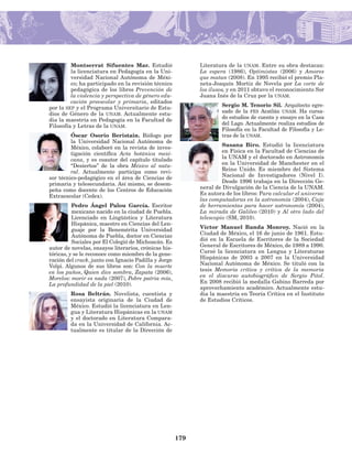 179
Montserrat Sifuentes Mar. Estudió
la licenciatura en Pedagogía en la Uni-
versidad Nacional Autónoma de Méxi-
co; ha participado en la revisión técnico
pedagógica de los libros Prevención de
la violencia y perspectiva de género edu-
cación preescolar y primaria, editados
por la sep y el Programa Universitario de Estu-
dios de Género de la unam. Actualmente estu-
dia la maestría en Pedagogía en la Facultad de
Filosofía y Letras de la unam.
Óscar Osorio Beristain. Biólogo por
la Universidad Nacional Autónoma de
México, colaboró en la revista de inves-
tigación científica Acta botánica mexi­
cana, y es coautor del capítulo titulado
“Desiertos” de la obra México al natu-
ral. Actualmente participa como revi-
sor técnico-pedagógico en el área de Cien­cias de
primaria y telesecundaria. Así mismo, se desem-
peña como do­cente de los Centros de Educación
Extraescolar (Cedex).
Pedro Ángel Palou García. Escritor
mexicano nacido en la ciudad de Puebla.
Licenciado en Lingüística y Literatura
Hispánica, maestro en Ciencias del Len­
guaje por la Benemérita Universidad
Autónoma de Puebla, doctor en Ciencias
Sociales por El Colegió de Michoacán. Es
autor de novelas, ensayos literarios, crónicas his-
tóricas, y se le reconoce como miembro de la gene-
ración del crack, junto con Ignacio Padilla y Jorge
Volpi. Algunos de sus libros son: Con la muerte
en los puños, Quien dice sombra, Zapata (2006),
Morelos: morir es nada (2007), Pobre patria mía,
La profundidad de la piel (2010).
Rosa Beltrán. Novelista, cuentista y
ensayista originaria de la Ciudad de
México. Estudió la licenciatura en Len-
gua y Literatura Hispánicas en la unam
y el doctorado en Literatura Compara-
da en la Universidad de California. Ac­
tualmente es titular de la Dirección de
Literatura de la unam. Entre su obra destacan:
La espera (1986), Optimistas (2006) y Amores
que matan (2008). En 1995 recibió el premio Pla-
neta-Joaquín Mortiz de Novela por La corte de
los ilusos, y en 2011 obtuvo el reconocimiento Sor
Juana Inés de la Cruz por la unam.
Sergio M. Tenorio Sil.  Arquitecto egre-
sado de la fes Acatlán unam. Ha cursa-
do estudios de cuento y ensayo en la Casa
del Lago. Actualmente realiza es­tudios de
Filosofía en la Facultad de Filosofía y Le-
tras de la unam.
Susana Biro. Estudió la licenciatura
en Física en la Facultad de Ciencias de
la UNAM y el doctorado en Astronomía
en la Universidad de Manchester en el
Reino Unido. Es miembro del Sistema
Nacional de Investigadores (Nivel I).
Desde 1996 trabaja en la Dirección Ge-
neral de Divulgación de la Ciencia de la UNAM.
Es autora de los libros: Para calcular el universo:
las computadoras en la astronomía (2004), Caja
de herramientas para hacer astronomía (2004),
La mirada de Galileo (2010) y Al otro lado del
telescopio (SM, 2010).
Víctor Manuel Banda Monroy. Nació en la
Ciudad de México, el 16 de junio de 1961. Estu-
dió en la Escuela de Escritores de la Sociedad
General de Escrito­res de México, de 1989 a 1990.
Cursó la licenciatura en Lengua y Literaturas
Hispánicas de 2003 a 2007 en la Universidad
Nacional Autónoma de México. Se tituló con la
tesis Memoria crítica y crítica de la memoria
en el discurso auto­biográfico de Sergio Pitol.
En 2008 recibió la medalla Gabino Barreda por
apro­vechamiento académico. Actualmente estu-
dia la maestría en Teoría Crítica en el Instituto
de Estudios Críticos.
AB-Lecturas-5 NO BERMAN p001-208.indd 179 27/03/12 13:30
 