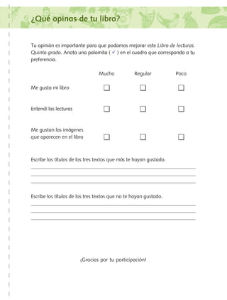 ¿Qué opinas de tu libro?
Tu opinión es importante para que podamos mejorar este Libro de lecturas.
Quinto grado. Anota una palomita (  ) en el cuadro que corresponda a tu
preferencia.
	 Mucho	 Regular	 Poco
Me gusta mi libro	 	 	
Entendí las lecturas	 	 	
Me gustan las imágenes
que aparecen en el libro	 	 	
Escribe los títulos de los tres textos que más te hayan gustado.



Escribe los títulos de los tres textos que no te hayan gustado.



¡Gracias por tu participación!
AB-Lecturas-5 NO BERMAN p001-208.indd 181 27/03/12 13:30
 