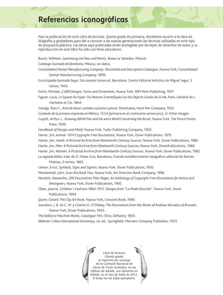 Referencias iconográficas
Libro de lecturas.
Quinto grado,
se imprimió por encargo
de la Comisión Nacional de
Libros de Texto Gratuitos, en los
talleres de , con domicilio en
, en el mes de  de 2012.
El tiraje fue de  ejemplares.
Para la publicación de este Libro de lecturas. Quinto grado de primaria, decidimos recurrir a la obra de
litógrafos y grabadores para dar a conocer a las nuevas generaciones las técnicas utilizadas en este tipo
de propuesta plástica. Las obras aquí publicadas están protegidas por las leyes de derechos de autor y su
reproducción en este libro ha sido con fines educativos.
Busch, Wilhlem, Sammlung mit Max und Moritz, Brawn � Sdneider, Múnich.
Catálogo ilustrado de ferretería, México, sin datos.
Consolidated Dental Manufacturing Company. Illustrated and Descriptive Catalogue, Nueva York, Consolidated
Dental Manufacturing Company, 1899.
Enciclopedia Ilustrada Seguí. Diccionario Universal, Barcelona, Centro Editorial Artístico de Miguel Seguí, 3
tomos, 1943.
Estrin, Michael, 2,000 Designs. Forms and Ornaments, Nueva York, WM Penn Publishing, 1947.
Figuier, Louis, Le Savant du Foyer. Ou Notions Scientifiques Sur les Objects Usuels de la Vie, París, Librairie de L.
Hachette et Cie, 1864.
George, Ross F., Arte de hacer carteles a pluma o pincel, Pensilvania, Hunt Pen Company, 1952.
Grabado de la primera imprenta en México, 1534 (primera en el continente americano), © Other Images.
Guptill, Arthur L., Drawing Whith Pen and Ink and a Word Concerning the Brush, Nueva York, The Pencil Points
Press, 1930.
Handbook of Designs and Motif, Nueva York, Tudor Publishing Company, 1950.
Harter, Jim, Animal. 1914 Copyright-Free Illustrations, Nueva York, Dover Publications, 1979.
Harter, Jim, Hands. A Pictorial Archive from Nineteenth-Century Sources, Nueva York, Dover Publications, 1980.
Harter, Jim, Men. A Pictorial Archive from Nineteenth-Century Sources, Nueva York, DoverPublications, 1980.
Harter, Jim, Women. A Pictorial Archive from Nineteenth-Century Sources, Nueva York, Dover Publications, 1982.
La sagrada biblia, trad. de D. Felipe Scio, Barcelona, Grande establecimiento tipográfico editorial de Ramón
Molinas, 2 tomos, 1865.
Lehner, Ernst, Symbols, Signs and Signets, Nueva York, Dover Publications, 1950.
Mendenhall, John, Scan this Book Two, Nueva York, Art Direction Book Company, 1996.
Nessbitt, Alexander, 200 Decoratives Title–Pages. An Anthology of Copyright-Free Illustrations for Artists and
Desingners, Nueva York, Dover Publications, 1992.
Olian, Joanne, Children´s Fashions 1860-1912. Designs from “La Mode Illustrée”, Nueva York, Dover
Publications, 1944.
Quinn, Gerard, The Clip Art Book, Nueva York, Crescent Book, 1990.
Saunders, J. B. de C. M. y Charles D. O’Malley, The Illustrations from the Works of Andreas Versalius of Brussels,
Nueva York, Dover Publications, 1950.
The Defiance Machine Works, Catalogue 194, Ohio, Defiance, 1850.
Webster´s New International Dictionary, 2a. ed., Springfield, Merriam Company Publishers, 1953.
AB-Lecturas-5 NO BERMAN p001-208.indd 183 27/03/12 13:30
 