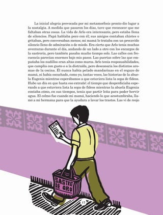 17
La inicial alegría provocada por mi metamorfosis pronto dio lugar a
la nostalgia. A medida que pasaron los días, tuve que reconocer que me
faltaban otras cosas. La vida de Arlo era interesante, pero estaba llena
de silencios. Papá hablaba poco con él; sus amigos contaban chistes o
gritaban, pero conversaban menos; mi mamá lo trataba con un precavido
silencio lleno de admiración o de miedo. Era cierto que Arlo tenía muchas
aventuras durante el día, andando de un lado a otro con los encargos de
la sastrería, pero también pasaba mucho tiempo solo. Las calles con fre-
cuencia parecían enormes bajo mis pasos. Las puertas sobre las que em-
puñaba los nudillos eran altas como muros. Arlo tenía responsabilidades,
que cumplía con gusto o a la distraída, pero desconocía los distintos aro-
mas de la cocina. Él nunca había pelado mandarinas en el regazo de
mamá, ni había escuchado, como yo, tantas veces, las historias de la abue-
la Eugenia mientras esperábamos a que estuviera lista la sopa de fideos.
Hubo un día en que hasta eso extrañé: el tiempo que desperdiciaba espe-
rando a que estuviera lista la sopa de fideos mientras la abuela Eugenia
contaba cómo, en sus tiempos, tenía que partir leña para poder hervir
agua. El colmo fue cuando mi mamá, haciendo lo que acostumbraba, lla-
mó a mi hermana para que la ayudara a lavar los trastos. Las vi de reojo
AB-Lecturas-5 NO BERMAN p001-208.indd 17 27/03/12 13:26
 