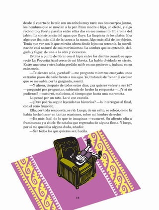 18
desde el cuarto de la tele con un anhelo muy raro: sus dos cuerpos juntos,
los hombros que se movían a la par. Eran madre e hija, en efecto, y algo
recóndito y fuerte pasaba entre ellas dos en ese momento. El aroma del
jabón. La consistencia del agua que fluye. La limpieza de los platos. Era
algo que iba más allá de la tarea a la mano. Algo más allá de los objetos.
Tenía que ver con lo que miraba ahora desde lejos: su cercanía, la coordi-
nación casi natural de sus movimientos. La sombra que se extendía, del-
gada y fugaz, de una a la otra y viceversa.
Estaba a punto de llorar con el lápiz entre los dientes cuando se apa-
reció La Pequeña Azul cerca de mi libreta. La había olvidado, es cierto.
Entre una cosa y otra había perdido mi fe en sus poderes o, incluso, en su
existencia.
—Te sientes sola, ¿verdad? —me preguntó mientras ensayaba unos
extraños pasos de baile frente a mis ojos. Yo, tratando de frenar el escozor
que se me subía por la garganta, asentí.
—Y ahora, después de todos estos días, ¿ya quieres volver a ser tú?
—preguntó por preguntar, sabiendo de hecho la respuesta—. ¿Y si no
pudieras? —susurró, maliciosa, al tiempo que hacía una marometa.
Lo pensé por un rato. La vi con cautela.
—¿Pero podría seguir leyendo tus historias? —la interrogué al final,
con el ceño fruncido.
Ella, por toda respuesta, se rió. Luego, de un salto, se colocó, como la
había hecho hacer en tantas ocasiones, sobre mi hombro derecho.
—Es más fácil de lo que te imaginas —susurró. Su aliento olía a
frambuesas y a chicle. Se notaba que regresaba de alguna fiesta. Y luego,
por si me quedaba alguna duda, añadió:
—Ser todos los que quieras ser, Lucila.
AB-Lecturas-5 NO BERMAN p001-208.indd 18 27/03/12 13:26
 