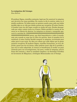 20
El profesor Sigma, científico eminente, logró por fin construir la máquina
que devolvía las cosas perdidas. En cuanto se dio la noticia, todos en el
pueblo acudieron. No había quien no quisiera usarla, pues cada uno había
perdido algo en su vida que estaba ansioso por recuperar. El señor Gastón,
el hombre más rico del lugar, acudió en medio del acto. Estaba desespe-
rado por saber cuánto tenía en el banco. Había perdido la cuenta de los
ceros en su libreta de ahorros. La máquina se accionó y enseguida apa-
reció la cantidad de 1000000000000000000000000000000000000000000
00000000000000000000 pesos, que dejó boquiabierto a todo el mundo,
más aún cuando se supo que la cifra era precisa. Ante el asombro de la
multitud, el señor Gastón decidió comprar la máquina, invirtiendo peso
sobre peso lo que tenía. Su idea era cobrar por cada objeto que la gente
quisiera recuperar. El profesor Sigma, científico humanista, no tuvo ob-
jeción; pensó que de esa forma, todos podrían tener algo de lo perdido y
que con la suma adquirida, la ciencia se beneficiaría al recibir un gran
estímulo para sus investigaciones. Así pues, vendió la máquina, previa
firma del contrato, y donó la cantidad completa a la Sociedad Científica
de Inventores de Máquinas y Artilugios Relacionados con el Tiempo.
La máquina del tiempo
Rosa Beltrán
AB-Lecturas-5 NO BERMAN p001-208.indd 20 27/03/12 13:26
 